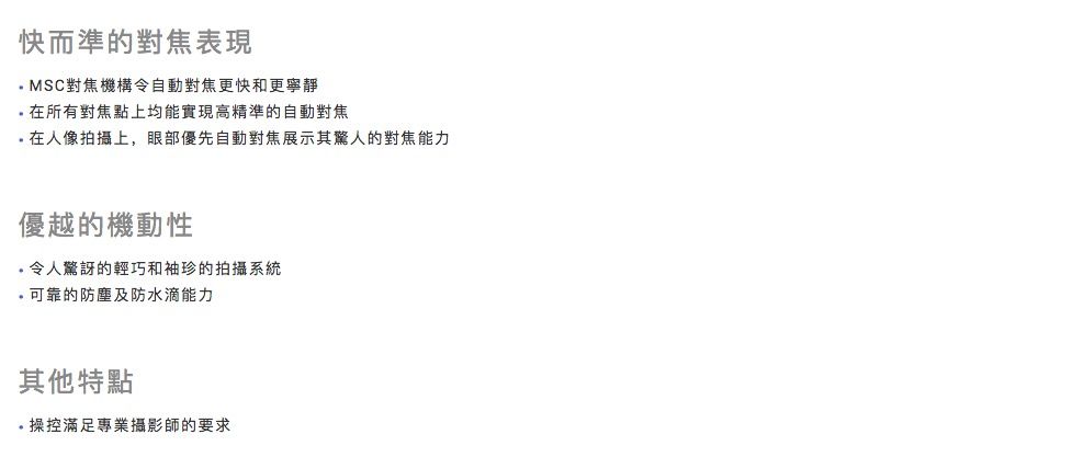 快而準的對焦表現MSC對焦機構令自動對焦更快和更寧靜所有對焦點上均能實現高精準的自動對焦在人像拍攝上,眼部優先自動對焦展示其驚人的對焦能力優越的機動性令人驚訝的輕巧和袖珍的拍攝系統可靠的防塵及防水滴能力其他特點操控滿足專業攝影師的要求