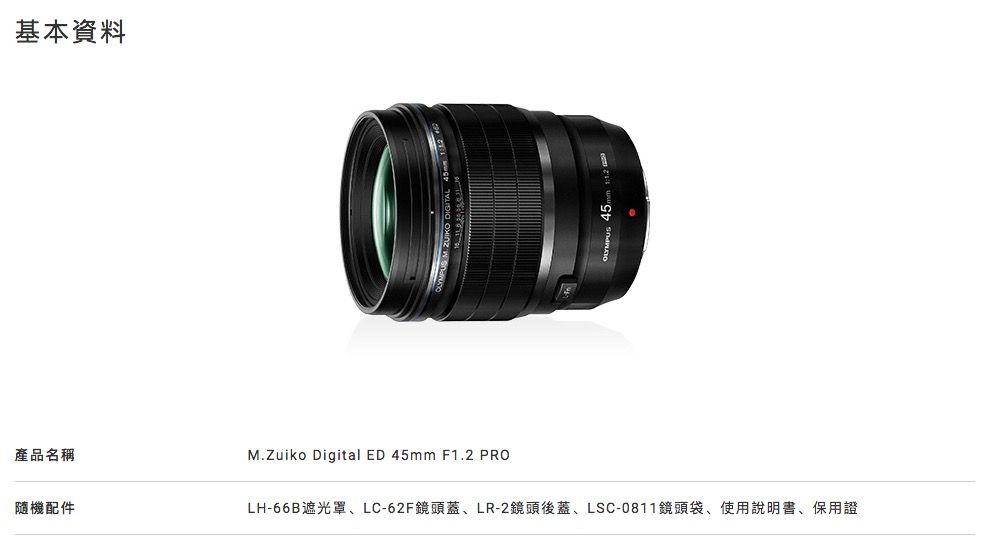 基本資料產品名稱隨機配件M.Zuiko Digital ED 45mm F1.2 PROLH-66B遮光罩LC-62F鏡頭蓋、LR-2鏡頭後蓋、LSC-0811鏡頭袋、使用說明書、保用證