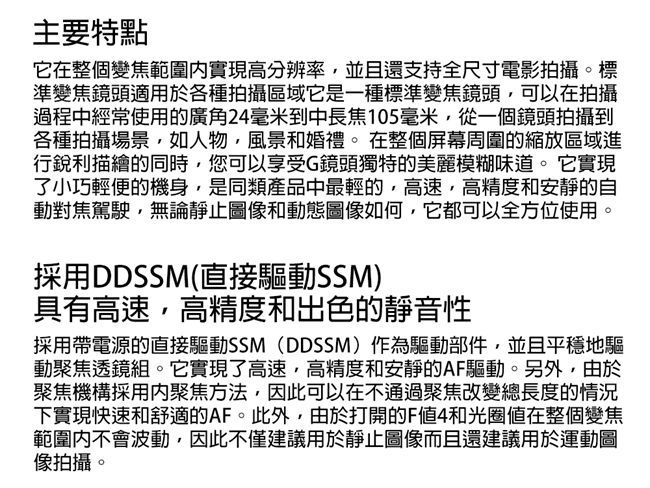 主要特點它在整個變焦範圍實現高分辨率並且還支持全尺寸電影拍攝。標準變焦鏡頭適用於各種拍攝區域它是一種標準變焦鏡頭,可以在拍攝過程中經常使用的廣角24毫米到中長焦105毫米,從一個鏡頭拍攝到各種拍攝場景,如人物,風景和婚禮。在整個屏幕周圍的縮放區域進行銳利描繪的同時,您可以享受G鏡頭獨特的美麗模糊味道。它實現了小巧輕便的機身,是同類產品中最輕的,高速,高精度和安靜的自動對焦駕駛,無論靜止圖像和動態圖像如何,它都可以全方位使用。採用DDSSM(直接驅動SSM)具有高速,高精度和出色的靜音性採用帶電源的直接驅動SSM(DDSSM)作為驅動部件,並且平穩地驅動聚焦透鏡組。它實現了高速,高精度和安靜的AF驅動。另外,由於聚焦機構採用聚焦方法,因此可以在不通過聚焦改變總長度的情況下實現快速和舒適的AF。此外,由於打開的F4和光圈值在整個變焦範圍內不會波動,因此不僅建議用於靜止圖像而且還建議用於運動圖像拍攝。