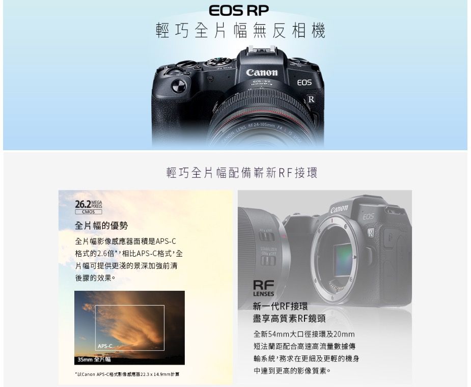 RP輕巧全片幅無反相機CanonR LENS RF24-105mm  輕巧全片幅配備嶄新RF接環MEGA26.2CMOS全片幅的優勢全片幅影像感應器面積是APS-C格式的2.6*相比APS-C格式,全片幅可提供更淺的景深加強前清後的效果。 CanonEOSRRFLENSES新一代RF接環盡享高質素RF鏡頭全新54mm大口徑接環及20mm短法蘭距配合高速高流量數據傳APS-C.35mm 全片幅*以Canon APS-C格式影像感應器22.3x14.9mm計算輸系統,務求在更細及更輕的機身中達到更高的影像質素。
