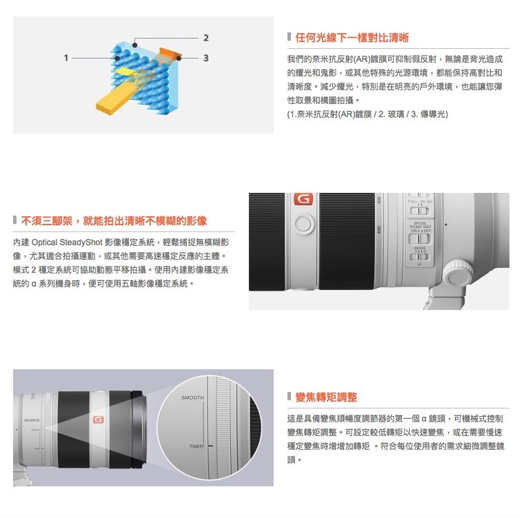 2任何光線下一樣對比清晰3我們奈米抗反射(AR)鍍膜可抑制假反射,無論是背光造成的耀光和鬼影,或其他特殊的光源環境,都能保持高對比和清晰度。減少耀光,特別是在明亮的戶外環境,也能讓您彈性取景和構圖拍攝。不須三腳架,就能拍出清晰不模糊的影像 Opticl SteadyShot 影像穩定系,輕鬆捕捉無模糊影像,尤其適合拍攝運動,或其他需要高速穩定反應的主體。模式2穩定系統可協助動態平移拍攝。使用內建影像穩定系統的a系列機身時,便可使用五軸影像穩定系統。SMOOTH(1.奈米抗反射(AR)鍍膜/2.玻璃/3.傳導光)G  變焦轉矩調整這是具備變焦順暢度調節器的第一個鏡頭,可機械式控制變焦轉矩調整。可設定較低轉矩以快速變焦,或在需要慢速穩定變焦時增增加轉矩。符合每位使用者的需求細微調整鏡頭。