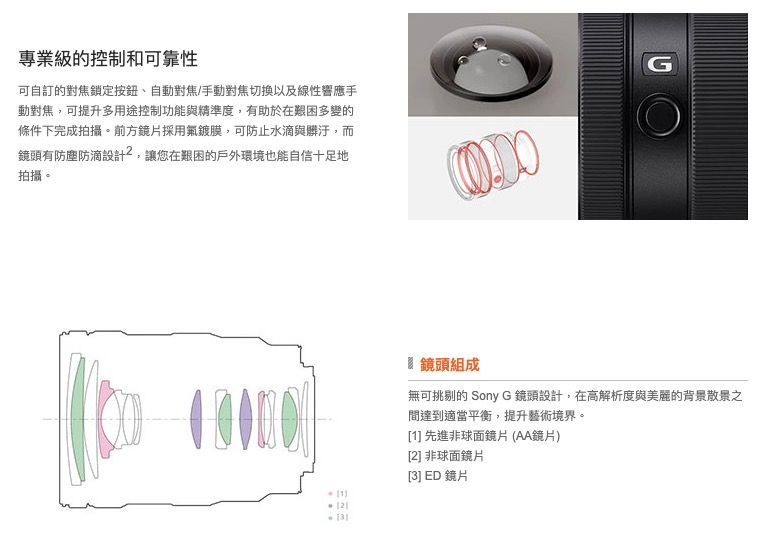 專業級的控制和可靠性可自訂的對焦鎖定自動對焦/手動對焦切換以及線性響應手動對焦,可提升多用途控制功能與精準度,有助於在艱困多變的條件下完成拍攝。前方鏡片採用鍍膜,可防止水滴與髒汙,而鏡頭有防塵防滴設計,讓您在艱困的戶外環境也能自信十足地拍攝。G鏡頭組成無可挑剔的 Sony G 鏡頭設計,在高解析度與美麗的背景散景之131間達到適當平衡,提升藝術境界。[1] 先進非球面鏡片 (AA鏡片)[2] 非球面鏡片[3] ED 鏡片