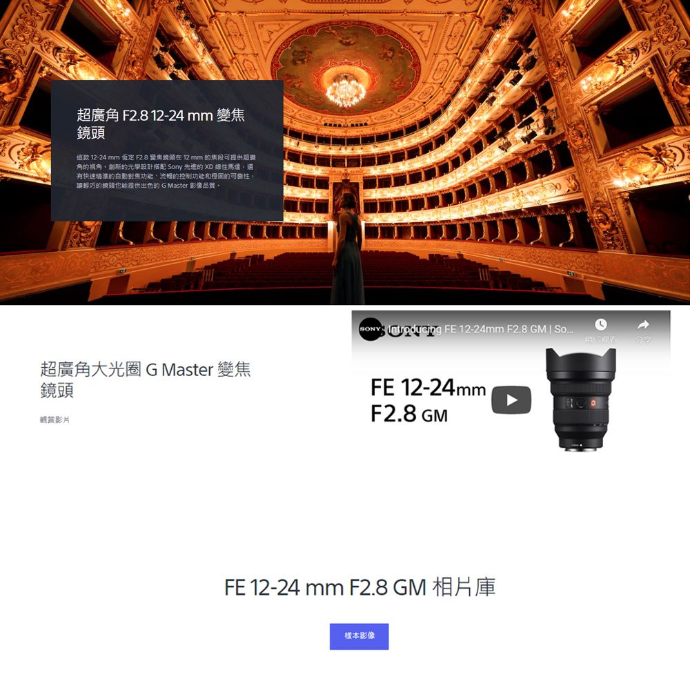 超廣角 F2.8 12-24 mm 變焦鏡頭 12-24 mm  F2.8 變焦鏡頭在 12 mm 可提供超角的視角創新的光學設計搭配 ny 先進的 XD 線性馬達還快速精準的自動對焦的控制功能的可能性,輕巧的鏡頭也能提供出色的 G Master 影像品質SONY  FE 12-24mm F2.8 GM  So稍后有超廣角大光圈G Master 變焦鏡頭觀賞影片FE 12-24mmF2.8 GMFE 12-24 mm F2.8 GM 相片庫樣本影像