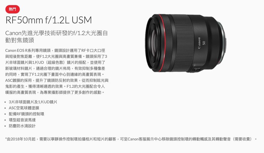 熱門RF50mm f/1.2L USMCanon先進光學技術研發的f/1.2大光圈自動對焦鏡頭Canon EOS R系列專用鏡頭鏡頭設計運用了RF卡口大口徑與短後對焦距離,使F1.2大光圈與高畫質兼備。鏡頭採用了3片非球面鏡片與1片UD(超級色散)鏡片的搭配,並使用了新玻璃材料鏡片,通過合理的鏡片佈局,有效抑制多種像差的同時,實現了F1.2光圈下畫面中心到邊緣的高畫質表現。ASC鍍膜的採用,提升了鏡頭防反射的效果,從而抑制眩光與鬼影的產生。獲得清晰通透的效果。F1.2的大光圈配合令人嘆服的高畫質表現,為專業攝影師提供了更多創作的感動。3片非球面鏡片及1片UD鏡片ASC空氣球體塗膜配備RF鏡頭的控制環環型超音波馬達防塵防水滴設計Canon*由2018年10月起,需要以寧靜操作控制環拍攝相片和短片的顧客,可至Canon客服展示中心移除鏡頭控制環的轉動觸感及其轉動聲音(需要收費)