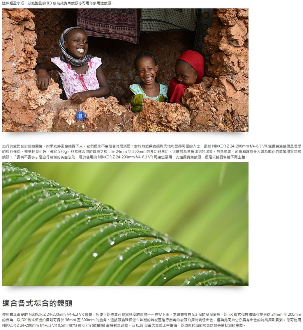 這款輕盈小巧效能強勁的8.3高效變焦亦可用作多用途旅行的重點在於創造回憶如果能將回憶捕捉下來它們永不會隨著時間消逝對於熱愛探索攝影天地和世界的人士最新 NIKKOR Z24-200mm /4-6.3 VR 變焦頭是理想的旅行伴侶。機身輕盈小巧,僅約570g,非常適合您的冒險之旅;從24mm 到 200mm 的多功能焦距,可讓您為各種遇到的場景,包括風景、肖像和眼前令人嘆為觀止的美景捕捉特寫鏡頭。「精不貴多」是旅行裝備的黃金法則,易於使用的 NIKKOR Z24-200mm f/4-6.3VR可讓您單用一支變焦鏡頭,便足以捕捉各種不同主體。適合各式場合的鏡頭使用靈活百變的 NIKKOR Z 24-200mm f/4-6.3 VR 鏡頭,您便可以將自己豐富多姿的經歷捕捉下來,本鏡頭具有8.3 倍的高倍變焦,以FX格式相機拍攝可提供從24mm 至200mm的,以 DX 格式相機拍攝則可提供36mm 至300mm 的角,這鏡頭能確保您在熱鬧的舊城區進行廣角的街頭拍攝時表現出色,但與此同時它亦具有出色的特寫攝影質素,您可使用NIKKOR Z 24-200mm f/4-6.3 VR 0.5m(廣角)或0.7m(端)最短對焦距離,及0.28倍比率拍攝,以清晰的細節和自然景捕捉您的主體。