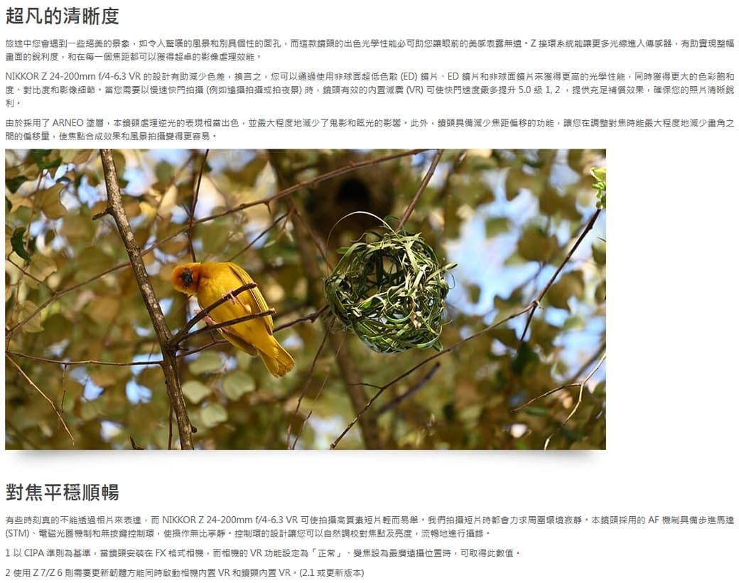 超凡的清晰度旅途中您會遇到一些絕美的景象如令人的風景和別具個性的面孔而這款的出色光學性能必可助您讓眼前的美感表露接環系統能讓更多光線進入傳感器有助實現整幅畫面的銳利度和在每一個焦距都可以獲得超卓的影像NIKKOR Z 24-200mm f/4-6.3 VR 的設計有助減少色差,換言,您可以通過使用非球面超低色散(ED、ED和非球面鏡片獲得更高的光學性能,同獲得更大的色彩飽和度、對比度和影像細節當您需要以慢速快門攝(例如拍攝拍)時,有效的 (VR) 可使快門速度最多提升5.0,提供充足補償效果,確保您的照片清晰銳利由於採用了 ARNEO 塗層,本鏡頭虐理逆光的表現相當出色,並最大程度地減少了鬼影和眩光的影響此外,鏡頭具備減少焦距偏移的功能,讓您在調整對焦時能最大程度地減少之間的偏移量,使焦點合成效果和風景拍攝變得更容易對焦平穩順暢有些時刻真的不能透過表達,而 NIKKOR Z24-200mm f/4-6.3 VR可使拍攝輕而易舉我們拍攝短片時都會力求寂靜,本鏡頭採用的AF機制具備步進馬達(STM)、電磁光圈機制和無按鍵控制環,使操作無比寧靜。控制環的設計讓您可以自然調校對焦點及亮度,流暢地進行攝錄。1 以CIPA 準則為,當鏡頭安裝在FX格式相機,而相機的VR功能設定為「正常」、變焦設為最廣位置時,可取得此數值。使用Z7/Z6則需要更新方能同時啟動相機VR和鏡頭內置VR。(2.1或更新版本)