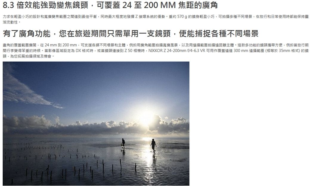 8.3 倍效能強勁變焦頭可覆蓋 24 至 200 MM 焦距廣角力求在輕盈小巧的設計和寬廣變焦範圍之間達到最佳平衡同最大程度地發揮Z接環系統的優勢,重約570g的鏡身輕盈小巧,可拍攝多種不同場景,在旅行和日常使用時都能保持靈活流動性有了廣角功能,您在旅遊期間只需單用一支鏡頭,便能捕捉各種不同場景的覆蓋範圍廣闊,從24 mm到200mm,可支援各類不同場景和主體,例如用廣角範圍拍攝寬廣風景,以及用範圍拍攝遠距離主體。這款多功能的鏡頭攜帶方便,例如旅行期間行李變得笨重的時候。當影像區域設定為 DX 格式時,或當鏡頭連接到Z50機時,NIKKOR Z24-200mm f/4-6.3 VR 可用作覆蓋300mm 範圍(相等於35mm 格式) 的頭,為您拓展拍攝領域及機會。