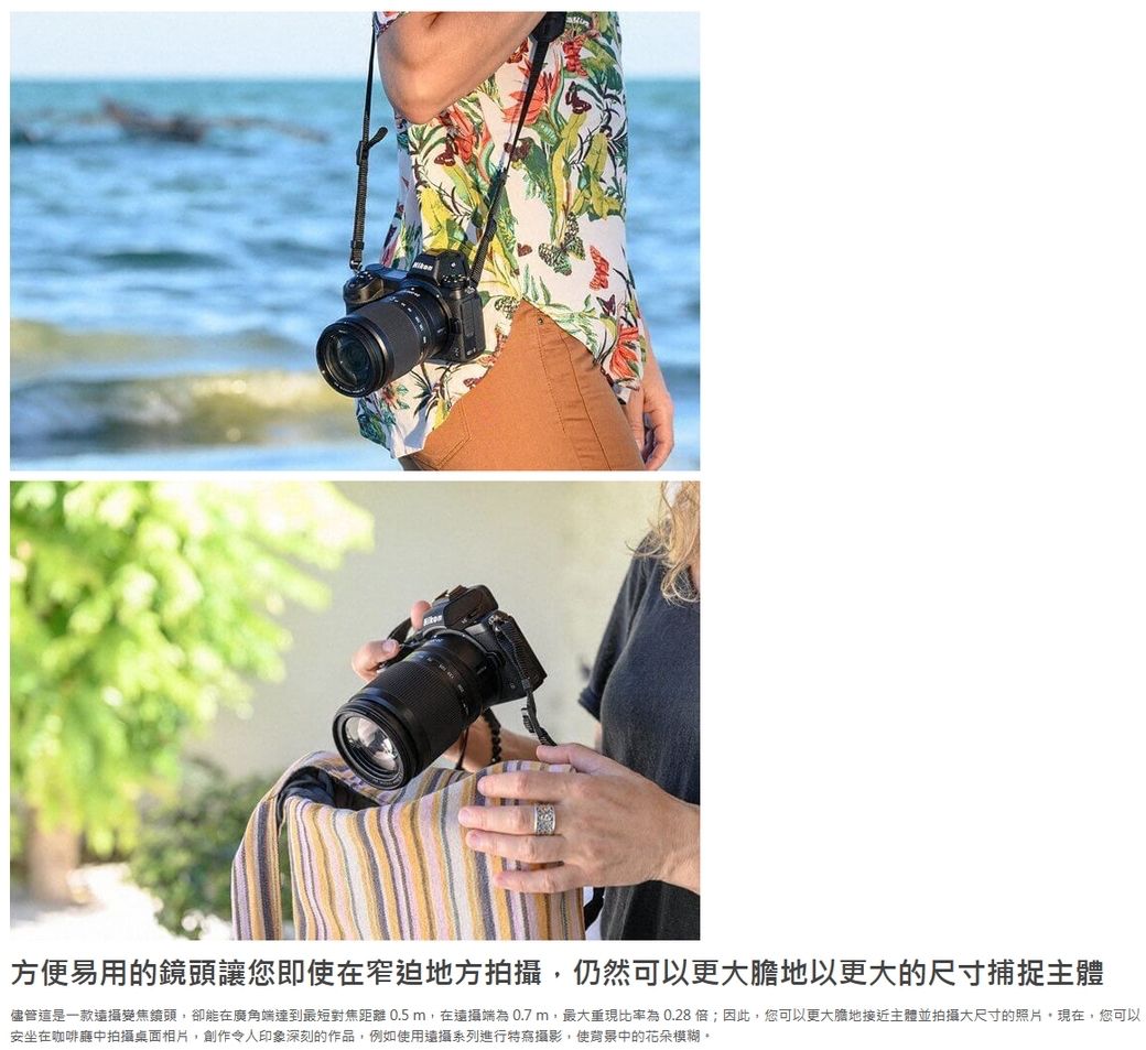 方便易用的鏡頭讓您即使在窄迫地方拍攝,仍然可以更大膽地以更大的尺寸捕捉主體儘管這是一款變焦鏡頭,卻能在廣角端到最短對焦距離 0.5m,在端為0.7m,最大重現比率為0.28 倍;因此,您可以更大膽地接近主體並拍攝大尺寸的照片,現在,您可以安坐在咖啡廳中拍攝桌面相片,創作令人印象深刻的作品,例如使用達攝系列進行特寫攝影,使背景中的花朵模糊。
