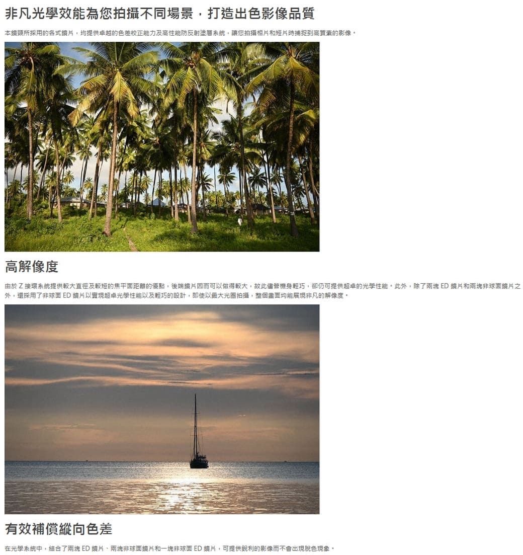非凡光學效能為您拍攝不同場景打造出色影像品質本所採用的各式,均提供卓越的色差校正能力及高性能防反射塗系統,讓您拍攝相片和短片時捕捉到高質素的影像高解像度由於Z接環系統提供較大直徑及較短的焦平面距離的優點,後端因而可以做得較大,故此儘管機身輕巧,卻仍可提供的光學性能此外,除了兩塊ED片和兩塊非球面之外,採用了非球面ED片以實現光學性能以及輕巧的設計,即使以光圈拍攝,整個畫面均能展現非凡的解像度。有效補償縱向色差在光學系統中,結合了兩塊ED兩塊非球面和一塊非球面ED 鏡片,可提供的影像而不會出現現象。