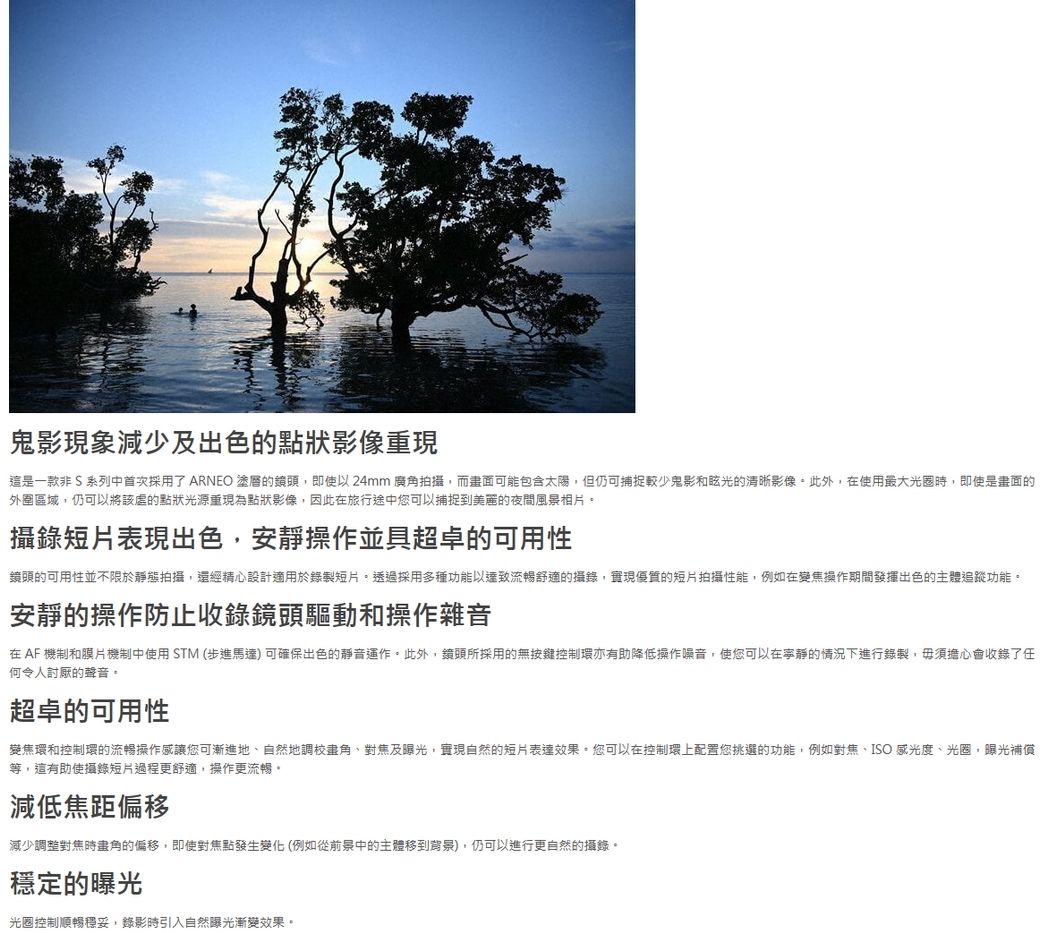 鬼影現象減少及出色的點狀影像重現這是一款非 S 系列中首次採用了ARNEO 塗層的鏡頭,即使以24mm 廣角拍攝,而畫面可能包含太陽,但仍可捕捉較少鬼影和眩光的清晰影像此外,在使用最大光圈時,即使是畫面的外圍區域,仍可以將該的點狀光源重現為點狀影像,因此在旅行途中您可以捕捉到美麗的夜間風景相片攝錄短片表現出色,安靜操作並具超卓的可用性鏡頭的可用性並不限於靜態拍攝,還經精心設計適用於錄製短片。透過採用多種功能以達致流暢舒適的攝錄,實現優質的短片拍攝性能,例如在變焦操作期間發揮出色的主體追蹤功能。安靜的操作防止收錄鏡頭驅動和操作雜音在AF機制和膜片機制中使用STM (步進馬達)可確保出色的靜音運作。此外,鏡頭所採用的無按鍵控制環亦有助降低操作噪音,使您可以在寧靜的情況下進行錄製,毋須擔心會收錄了任何令人討厭的聲音。超卓的可用性變焦環和控制環的流暢操作感讓您可漸進地自然地角對焦及曝光,實現自然的短片表達效果。您可以在控制環上配置您挑選的功能,例如對焦、ISO 感光度、光圈,曝光補償等,這有助使攝錄短片過程更舒適,操作更流暢。減低焦距偏移減少調整對焦時畫角的偏移,即使對焦點發生變化(例如從前景中的主體移到背景),仍可以進行更自然的攝錄。穩定的曝光光圈控制順暢穩妥,錄影時引入自然曝光漸變效果。