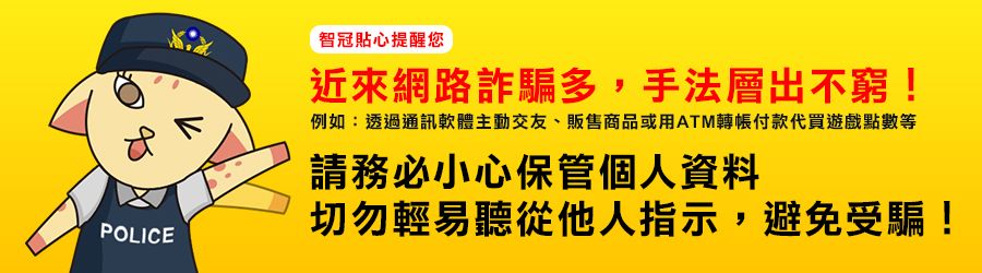 智冠貼心提醒您近來網路詐騙多,手法層出不窮!例如:透過通訊軟體主動交友、販售商品或用ATM轉帳付款代買遊戲點數等請務必小心保管個人資料切勿輕易聽從他人指示,避免受騙!POLICE