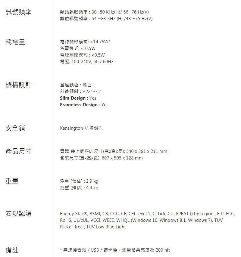 訊號頻率類比訊號頻率30~80KHz(H)/ 56~76 Hz(V)數位訊號頻率:54~83 KHz(H)/48~75 Hz(V)耗電量電源開啟模式:14.75W*機構設計省電模式:  0.5W電源關閉模式:0.5W電壓: 100-240V 50/60Hz基座顏色:黑色前後傾斜:+22°~-5°Slim Design : YesFrameless Design : Yes安全鎖Kensington 防盜鎖孔產品尺寸實體 裝上底座的尺寸(寬x高x長):540x391 x211 mm包裝尺寸(寬x高x長):607x505x128 mm重量淨重(預估):2.9 kg安規認證備註總重(預估):4.4 kgEnergy Star® BSMI CB, CCC, CE, CEL level 1, C-Tick, , EPEAT () by region, ErP, FCC,RoHS, UL/cUL, VCCI, WEEE, WHQL (Windows 10, Windows 8.1, Windows 7), TUVFlicker-free, TUV Low Blue Light* 無連接音效/USB/讀卡機,測量螢幕亮度為 200 nit