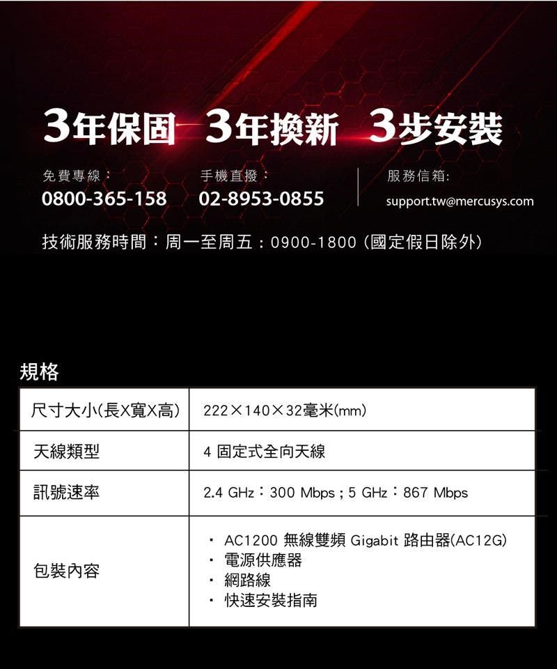 3年保固 3年換新3步安裝免費專線:手機直撥:服務信箱:0800-365-15802-8953-0855support.tw@mercusys.com技術服務時間:周一至周五: 0900-1800(國定假日除外)規格尺寸大小(長X寬X高)22214032毫米(mm)天線類型4 固定式全向天線訊號速率2.4 GHz:300 Mbps; 5GHz:867Mbps包裝內容AC1200 無線雙頻Gigabit 路由器(AC12G)電源供應器網路線快速安裝指南