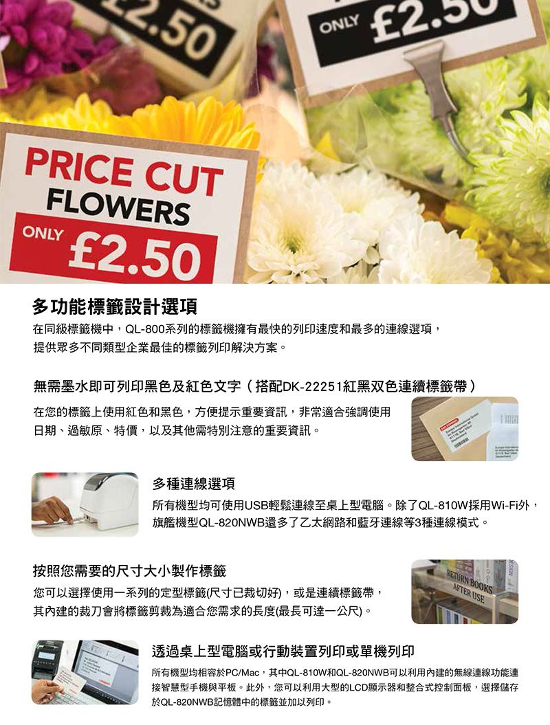ONLYPRICE CUTFLOWERSONLY2.50多功能標籤設計選項在同級標籤機中QL-800系列的標籤機擁有最快的列印速度和最多的連線選項,提供眾多不同類型企業最佳的標籤列印解決方案。無需墨水即可列印黑色及紅色文字(搭配DK-22251紅黑双色連續標籤帶)在您的標籤上使用紅色和黑色,方便提示重要資訊,非常適合強調使用日期、過敏原、特價,以及其他需特別注意的重要資訊。多種連線選項所有機型均可使用USB輕鬆連線至桌上型電腦。除了QL-810W採用Wi-Fi外,旗艦機型QL-820NWB還多了乙太網路和藍牙連線等3種連線模式。RETURN BOOKSAFTER USE按照您需要的尺寸大小製作標籤您可以選擇使用一系列的定型標籤(尺寸已裁切好),或是連續標籤帶,其內建的裁刀會將標籤剪裁為適合您需求的長度(最長可達一公尺)。透過桌上型電腦或行動裝置列印或單機列印所有機型均相容於PC/Mac,其中QL-810W和QL-820NWB可以利用內建的無線連線功能連接智慧型手機與平板。此外,您可以利用大型的LCD顯示器和整合式控制面板,選擇儲存於QL-820NWB記憶體中的標籤並加以列印。