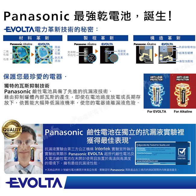 最強乾電池誕生!EVOLTA電力革新技術的秘密:材料革新二氧石墨 製程革新構造革新 AlkalineEVOLTA AlkalineEVOLTA容積增加高密度均質充填型體EVOLTA高級二氧化元素添加充填獨特的瓦斯抑制技術保護您最珍愛的電器 鹼性電池具備了先進的抗漏液技術ANTI-LEAKPROTECTIONANTI-LEAKPROTECTION藉由抑制罐體部瓦斯的產生即使在電池過度放電或長期存放下依舊能大幅降低漏液機率,使您的電器遠離漏液危險·PanasonicPanasonicFor EVOLTA For AlkalineQUALITYPanasonicPanasonicPanasonic 鹼性電池在獨立的抗漏液實驗裡獲得最佳表現*抗漏液實驗由第三方公正機構  實驗室所執行實驗結果顯示 Panasonic EVOLTA 超世代鹼性電池|大電流鹼性電池在未開封使用且放置於高溫與高濕度的環境下,擁有最佳抗漏液性能, Tested   *其他品牌的3號鹼性電池購買於東南亞各國,實驗證明 Panasonic 兩款產品在三個月的试內均無测液產生,EVOLTAIntertek