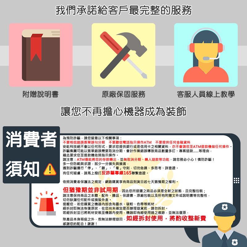 我們承諾給客戶最完整的服務附贈說明書原廠保固服務客服人員線上教學讓不再擔心機器成為裝飾|消費者為預防詐騙請您留意以下相關事項:不要相信錯誤簽單誤勾分期 不要聽信電話指示操作ATM 不要提供任何金融資料須知 安科技絕不會以任何形式要求您提供銀行或是信用卡之相關資料亦不會請您至ATM提款機做任何操作詐騙集團可能以簽單錯誤需要取消分期會計作業錯誤導致商品數量多訂專案理由藉此要求您至提款機依照指示操作請注意:ATM僅能將您的存款轉出並無取消分期、轉入退款等功能請您務必小心!慎防詐騙!多一份防範與求證就少一分損失與損害遇到詐騙遵行「停 「聽」、「看」守則切勿急躁、多思考、詳查證有任何疑慮請馬上撥打反詐騙專線165聯繫查證依照消費者保護法之規定網路購買享有商品到貨日起七天猶豫期之權利但猶豫期並非試用期因此您所退還之商品必須是全新之狀態且完整包裝;請注意保持商品本體、配件、贈品、保證書、原廠包裝及所有附赠文件或說明書等完整性切勿缺漏任何配件或損毀外盒。提醒您若您購買之機器部含有墨水、碳粉、色帶等耗材經拆封即無法恢復原狀在您尚未確定是否辦理退貨前請勿拆封,若經拆封並已將耗材安裝至機器內使用,機器即有經使用過之痕跡,並無法復原,除產品本身瑕疵之外,恕無法辦理退回,如經拆封使用,將酌收整新費感謝您的配合!謝謝!