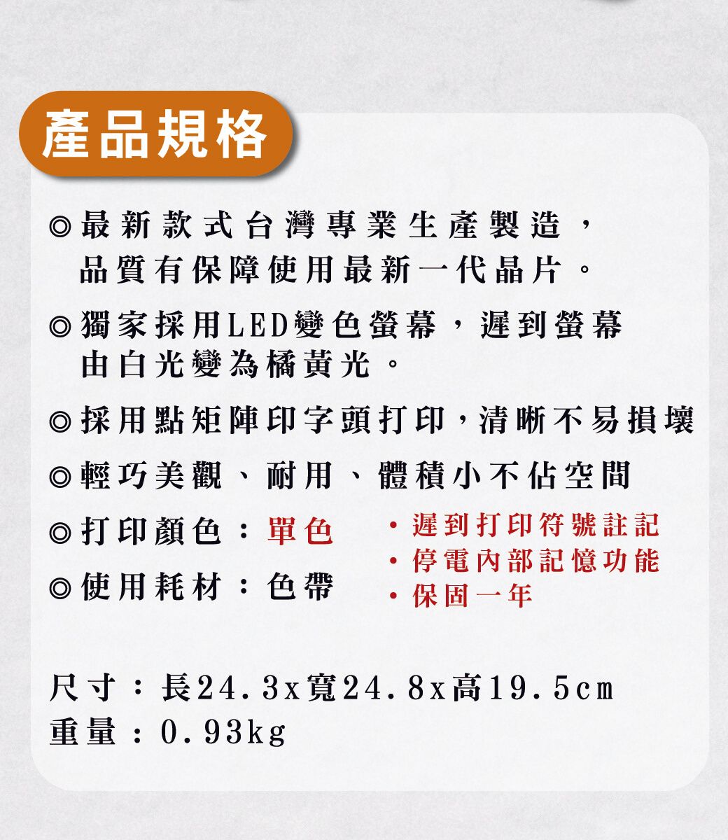 產品規格◎最新款式台灣專業生產製造品質有保障使用最新一代晶片。◎獨家採用LED變色螢幕,遲到螢幕由白光變為橘黃光。◎採用點矩陣印字頭打印,清晰不易損壞◎輕巧美觀、耐用、體積小不佔空間◎打印顏色:單色遲到打印符號註記停電內部記憶功能◎使用耗材:色帶保固一年尺寸:長24.3x寬24.8x高19.5cm重量:0.93kg