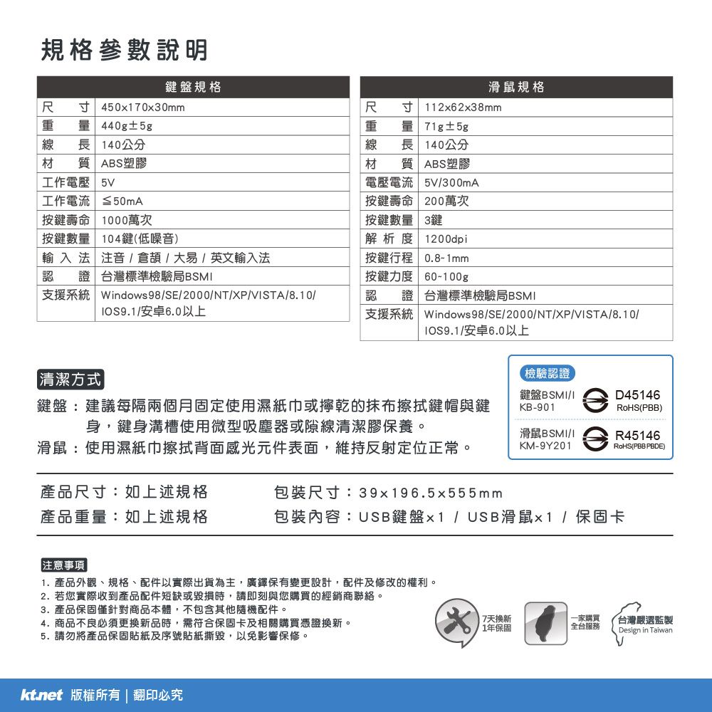 規格參數說明鍵盤規格滑鼠規格  45070x30mm重量 440g±5g線長140公分尺重 量 71g±5g線長140公分寸 112x62x38mm材質 ABS塑膠材工作電壓 5V工作電流 50mA按鍵壽命 1000萬次按鍵數量 104鍵(低噪音)輸入法 注音倉頡/大易/英文輸入法認證台灣標準檢驗局BSMABS塑膠質電壓電流 5V/300mA按鍵壽命 200萬次按鍵數量 3鍵解析度 1200dpi按鍵行程 0.8-1mm按鍵力度 60-100g支援系統 Windows98/SE/2000/NT/XP/VSTA/8.10//安卓6.0以上認證台灣標準檢驗局BSMI支援系統 Windows98/SE/2000/NT/XP/VISTA/8.10/IOS9.1/安卓6.0以上【檢驗認證】清潔方式|鍵盤:建議每隔兩個月固定使用濕紙巾或擰乾的抹布擦拭鍵帽與鍵身鍵身溝槽使用微型吸塵器或隙線清潔膠保養。鍵盤BSMI/IKB-901D45146RoHS(PBB)滑鼠:使用濕紙巾擦拭背面感光元件表面,維持反射定位正常。滑鼠BSMI/IKM-9Y201R45146RoHS(PBB PBDE)產品尺寸:如上述規格產品重量:如上述規格包裝尺寸:39x196.5x555mm包裝內容:USB鍵盤x1 / USB滑鼠x1/保固卡注意事項1. 產品外觀、規格、配件以實際出貨為主,廣鐸保有變更設計,配件及修改的權利。2. 若您實際收到產品配件短缺或毀損時,請即刻與您購買的經銷商聯絡。3. 產品保固僅針對商品本體,不包含其他隨機配件。4. 商品不良必須更換新品時,需符合保固卡及相關購買憑證換新。5. 請勿將產品保固貼紙及序號貼紙撕毀,以免影響保修。 版權所有 | 翻印必究|7天換新一家購買台灣嚴選監製1年保固全台服務Design in Taiwan