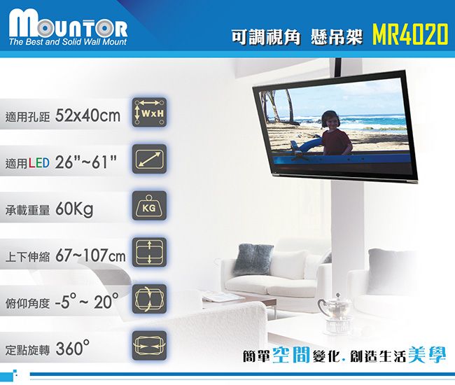 The Best and Solid Wall Mount適用孔距 52x40cm WxH適用LED 26~61可調視角 懸吊架 MR4020承載重量 60KgKG上下伸縮 67~107cm俯仰角度 -5~20°定點旋轉 360°簡單空間變化 創造生活美學