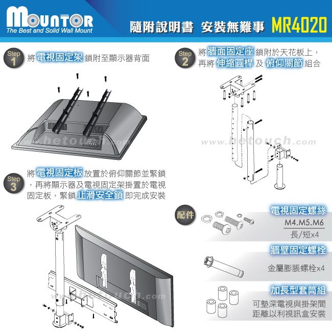 The Best and Solid Wall Mount隨附說明書 安裝無難事 MR400Step 將牆面固定座鎖附於天花板上,2 將伸縮圓桿及 俯仰關節組合Step 將電視鎖附至顯示器背面將 電視固定板 放置於俯仰關節並緊鎖Stepwwwhetouch.com1.3 再將顯示器及電視固定架掛置於電視固定板,緊鎖止滑安全鎖 即完成安裝配件電視固定螺絲M4.M5.M6長/短【牆壁固定螺栓金屬膨脹螺栓x4加長型套筒組可深電視與掛架距離以利視訊盒安裝