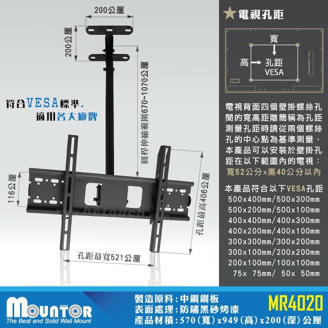 200公厘200公厘電視孔距寬 孔距VESA符合VESA標準適用各大廠牌桿伸縮範圍670~1070公厘116公厘孔距最高406公厘電視背面四個壁掛螺絲孔間的寬高距離簡稱為孔距測量孔距時請從兩個螺絲孔的中心點為基準測量,本產品可以安裝於壁掛孔距在以下範圍內的電視:寬52公分x高40公分以內本產品符合以下VESA孔距500x400mm/500x300mm500x200mm/500x100mm400x400mm/400x300mm400x200mm/400x100mm300x300mm/300x200mm300x100mm/200x200mm孔距最寬521公厘200x100mm/100x100mm75x75mm/ 50x50mm製造原料:中鋼鋼板表面處理:防鏽黑砂烤漆MR4020The Best and Solid Wall Mount產品材積:570(寬)x949(高)x200(深)公厘