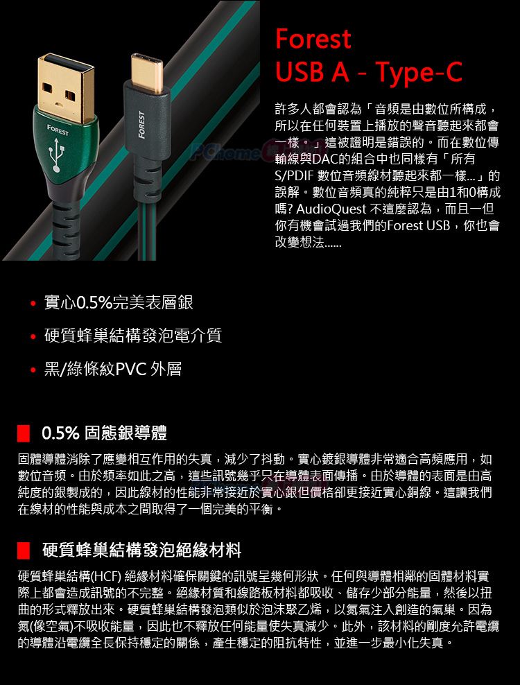 FORESTFOREST實心0.5%完美表層銀ForestUSB A-Type-C許多人都會認為「音頻是由數位所構成,所以在任何裝置上播放的聲音聽起來都會一樣。」這被證明是錯誤的。而在數位傳輸線與DAC的組合中也同樣有「所有S/PDIF 數位音頻線材聽起來都一樣」的誤解。數位音頻真的純粹只是由1和0構成嗎? AudioQuest 不這麼認為,而且一但你有機會試過我們的Forest USB,你也會改變硬質蜂巢結構發泡電介質黑/綠條紋PVC 外層0.5% 固態銀導體固體導體消除了應變相互作用的失真,減少了抖動。實心鍍銀導體非常適合高頻應用,如數位音頻。由於頻率如此之高,這些訊號幾乎只在導體表面傳播。由於導體的表面是由高純度的銀製成的,因此線材的性能非常接近於實心銀但價格卻更接近實心銅線。這讓我們在線材的性能與成本之間取得了一個完美的平衡。硬質蜂巢結構發泡絕緣材料硬質蜂巢結構(HCF) 絕緣材料確保關鍵的訊號呈幾何形狀。任何與導體相鄰的固體材料實際上都會造成訊號的不完整。絕緣材質和線路板材料都吸收、儲存少部分能量,然後以扭曲的形式釋放出來。硬質蜂巢結構發泡類似於泡沫聚乙烯,以氮氣注入創造的氣巢。因為氮(像空氣)不吸收能量,因此也不釋放任何能量使失真減少。此外,該材料的剛度允許電纜的導體電纜全長保持穩定的關係,產生穩定的阻抗特性,並進一步最小化失真。