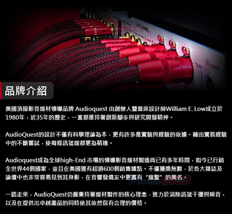品牌介紹 DC 美國頂級影音材領導品牌 Audioquest 由創辦人暨首席設計師William E. Low成立於1980年,近35年的歷史,一直都維持著創新腳步與研究開發精神。AudioQuest的設計不僅有科學理論為本,更有許多是實驗與經驗的依據。藉由實務經驗中的不斷嘗試,使每條訊號線都更為精進。Audioquest成為全球high-End 市場的領導影音線材製造商已有多年時間,如今已行銷全世界44個國家,並且在美國擁有超過600個銷售據點。不僅獲獎無數,於各大雜誌及論壇中也非常容易見到其身影,在音響發燒友中更富有“線聖”的美名。更富有“線聖”的美名一路走來,AudioQuest仍舊秉持著線材製作的核心理念-致力於消除訊號干擾與噪音,以及在提供出卓越產品的同時使其依然保有合理的價格。