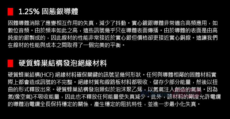 1.25% 固態銀導體固體導體消除了應變相互作用的失真,減少了抖動。實心鍍銀導體非常適合高頻應用,如數位音頻。由於頻率如此之高,這些訊號幾乎只在導體表面傳播。由於導體的表面是由高純度的銀製成的,因此線材的性能非常接近於實心銀但價格卻更接近實心銅線。這讓我們在線材的性能與成本之間取得了一個完美的平衡。硬質蜂巢結構發泡絕緣材料硬質蜂巢結構(HCF) 絕緣材料確保關鍵的訊號呈幾何形狀。任何與導體相鄰的固體材料實際上都會造成訊號的不完整。絕緣材質和線路板材料都吸收、儲存少部分能量,然後以扭曲的形式釋放出來。硬質蜂巢結構發泡類似於泡沫聚乙烯,以氮氣注入創造的氣巢。因為氮(像空氣)不吸收能量,因此也不釋放任何能量使失真減少。此外,該材料的剛度允許電纜的導體電纜全長保持穩定的關係,產生穩定的阻抗特性,並進一步最小化失真。