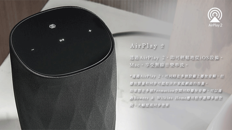 AirPlay 2AirPlay 2透過AirPlay 2,即可輕鬆地從iOS設備、Mac,享受無線音樂串流。*通過AirPlay 2,可同時在多個設備上播放音頻,但播放質量和同步可能取決於家庭網絡的容量。如果想在多個Formation空間同時播放音樂,可以通過Bowers & Wilkins Home應用程序選擇多個空,大幅提高同步效果