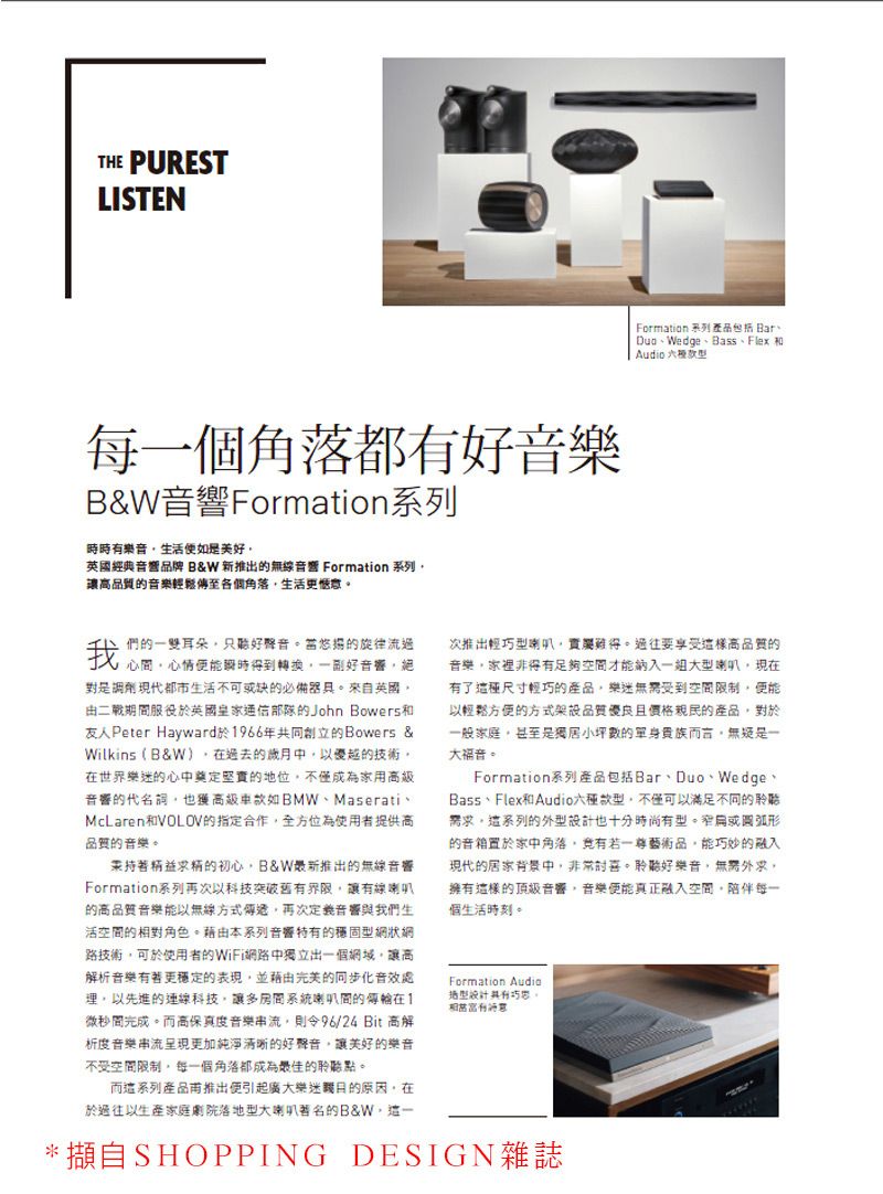 THE PURESTLISTEN每一個角落都有好音樂B&Formation系列時時有樂音生活如是英國經典品牌 B&W 新推出無線音響 Formation 系列的音樂輕鬆至各個角落生活更惬意Formation 系列產品包括 Wedge、Bass、Flex 和Audio 們的一雙耳朵好聲音當的旋律流過對是調劑現代都市生活不可或缺的必備器具來自英國由二戰期服役於英國皇家的John Bowers和友人Peter Hayward於1966年共同創立的Bowers &Wilkins (B&W)過去的歲月中以優越的技術在世界樂迷的心中奠定堅實的地位不僅成為家用高級音響的代名詞也獲高級車如BMW、MaserativMcLaren和VOLOV的指定合作全方位為使用者提供高品質的音樂。精益精的初心B&W推出的無線音響Formation系列再次以科技突破舊有界限讓有線喇叭的高品質音樂能以無線方式傳遞再次定義音響與我們生活空間的對角色。本系列音響特有的穩固網狀網路技術可於使用者的WiFi網路中獨立出一個網域讓高解析音樂有著更穩定的表現並藉由的同步化音效處以先進的連線科技讓多系統喇叭間的傳在1微秒間完成。而高保真度音樂串流,則96/24Bit 高解析度音樂串流呈現更加純淨的好聲音,讓美好的樂音不受空間限制,每一個角落都成為最佳的聆聽點。而這系列產品甫推出便引起廣大樂迷原因,在於過往以生產家庭劇院落地型大喇叭著名的B&W,次推出輕巧型喇叭,。要享受高品質的音樂,家裡非得有足夠空間才能納入一組大型喇叭,現在有了這種尺寸輕巧的產品,樂迷受到空間限制,便能以輕鬆方便的方式品質優良且價格親民的產品,對於一般家庭,甚至是獨居小坪數的單身而言,無疑是一大福音。Formation系列產品包括Bar、Duo、Wedge、Bass、Flex和Audio款型,不僅可以滿足不同的聆需求。這系列的型也十分時尚有型。窄或圓弧形的置於家中角落,竟有一藝術品,能巧妙的融入現代的居家背景中,非常。聆聽好樂音,無需外求,擁有這樣的頂級音響,音樂便能真正融入空間,陪伴每一個生活時刻。Formation Audio設計。相。*擷自SHOPPING DESIGN雜誌