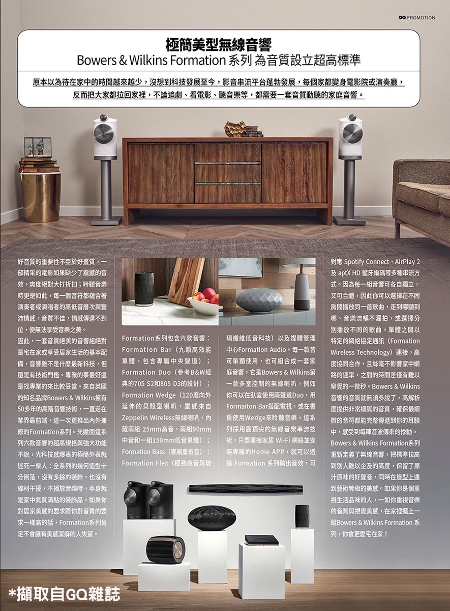 PROMOTION極簡美型無線音響Bowers & Wilkins Formation 系列為音質設立超高標準原本以為待在家中的時間越來越少沒想到科技發展至今影音串流平台蓬勃發展,每個家都變身電影院或演奏廳,反而把大家都拉回家裡,不論追劇、看電影、聽音樂等,都需要一套音質動聽的家庭音響。好音質的重要性不亞於好,部精采的電影如果缺少了震撼的音效,爽度絕對大打折扣;聆聽音樂時更是如此,每一個音符都蘊含著演奏者或演唱者的高低音層次與沛情感,音質不佳,情感傳達不到位,便無法享受音樂之美。因此,一套音質絕美的音響組絕對是宅在家或享受居家生活的基本配備,音響雖不是什麼最新科技,但還是有技術門檻。專業的事最好還是找專業的來比較妥當。來自英國的知名品牌Bowers & Wilkins擁有50多年的高階音響技術,一直走在業界最前端,這一次更推出內外兼修的Formation系列。先撇開這系列六款音響的超高規格與強大功能不說,光科技感爆表的極簡外表就迷死一票人:全系列的幾何造型分俐落,沒有多餘的裝飾,也沒有線材干擾,不播放音樂時,本身就是家中氣質滿點的裝飾品。如果你對居家美感的要求跟你對音質的要求一樣高的話,Formation系列肯定不會讓有美感潔癖的人失望。Formation系列包含六款音響:Formation Bar九顆高效能單體,包含專屬中央聲道;Formation Duo(參考B&W經典的705 S2和805 D3的設計);Formation Wedge(120度向外延伸的貝殼型喇叭,靈感來自Zeppelin Wireless無線喇叭,內藏兩組 25mm高音、兩組90mm中音和一組150mm低音單體);Formation Bass (專屬重低音);Formation Flex(極致高音與玻璃纖維低音科技)以及媒體管理中心Formation Audio。每一款皆可單獨使,也可組合成一套家庭音響,它是Bowers & Wilkins第一款多室控制的無線喇叭,例如你可以在臥室使用兩聲道Duo,用Formaiton Bar搭配電視,或在書房使用Wedge來聆聽音樂。這系列採用最頂尖的無線音樂串流技術,只要連接家居 Wi-Fi 網絡並安裝專屬的Home APP,就可以透過 Formation 系列輸出音效,可對應 Spotify Connect、AirPlay 2及aptX HD 藍牙編碼等多種串流方式。因為每一組音響可各自獨立,又可合體,因此你可以選擇在不同房間播放同一首歌曲,走到哪聽到哪、音樂流暢不漏拍,或選擇分播放不同的歌曲。單體之間以特定的網絡協定通訊(Formation)Wireless Technology)連接,高度協同合作,且絲毫不影響家中網路的速率,之間的時間差僅有難以察覺的一微秒。Bowers & Wilkins音響的音質就無須多說了,高解析度提供非常細膩的音質,確保最細微的音符都能完整傳遞到你的耳膜中,感受到每音波的悸動。Bowers & Wilkins Formation重新定義了無線音響,把標準拉高到別人難以企及的高度,保留了原汁原味的好聲音,同時在造型上達到藝術等級的美感。如果你是個重視生活品味的人,一如你重視音樂的音質與視覺美感,在家裡擺上一Bowers & Wilkins Formation列,你會更愛宅在家!*擷取自GQ雜誌