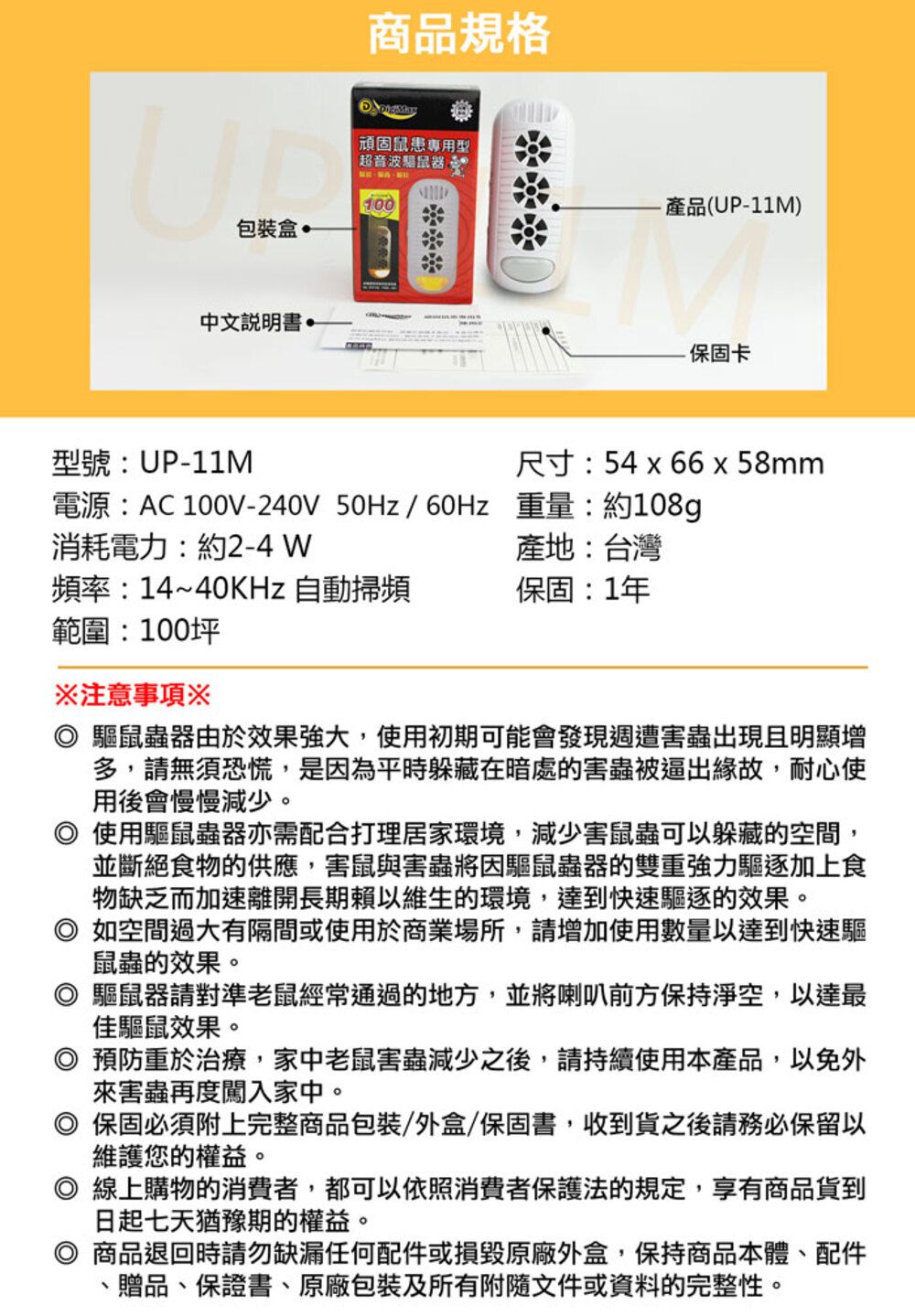 商品規格頑固鼠患專用型「超音波鼠器100產品(UP-11M)包裝盒 中文保固卡型號:UP-11M尺寸:54 66 x 58mm電源:AC 100V-240V 50Hz/60Hz重量:約108g消耗電力:約2-4 W產地:台灣頻率:14~40KHz 自動掃頻保固:1年範圍:100坪注意事項※ 驅鼠蟲器由於效果強大使用初期可能會發現週遭害蟲出現且明顯增多,請無須恐慌,是因為平時躲藏在暗處的害蟲被逼出緣故,耐心使用後會慢慢減少。使用驅鼠蟲器亦需配合打理居家環境,減少害鼠蟲可以躲藏的空間,並斷絕食物的供應,害鼠與害蟲將因驅鼠蟲器的雙重強力驅逐加上食物缺乏而加速離開長期賴以維生的環境,達到快速驅逐的效果。◎ 如空間過大有隔間或使用於商業場所,請增加使用數量以達到快速驅鼠蟲的效果。驅鼠器請對準老鼠經常通過的地方,並將喇叭前方保持淨空,以達最佳驅鼠效果。◎預防重於治療,家中老鼠害蟲減少之後,請持續使用本產品,以免外來害蟲再度闖入家中。◎ 保固必須附上完整商品包裝/外盒/保固書,收到貨之後請務必保留以維護您的權益。◎ 線上購物的消費者,都可以依照消費者保護法的規定,享有商品貨到日起七天猶豫期的權益。商品退回時請勿缺漏任何配件或損毀外盒,保持商品本體、配件、贈品、保證書、包裝及所有附隨文件或資料的完整性。