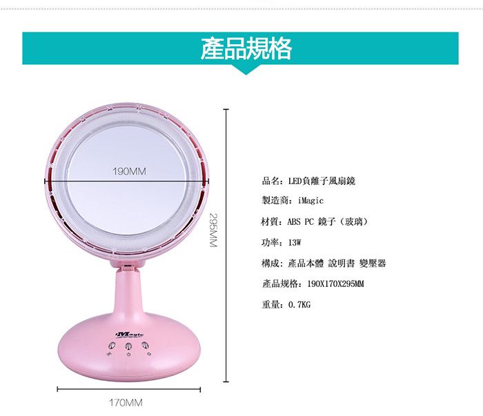 190MM170MM產品規格295MM品名LED負離子風扇鏡製造商: iMagic材質:ABS PC 鏡子(玻璃)功率:13W構成:產品本體 說明書 變壓器產品规格:190X170X295MM重量:0.7KG