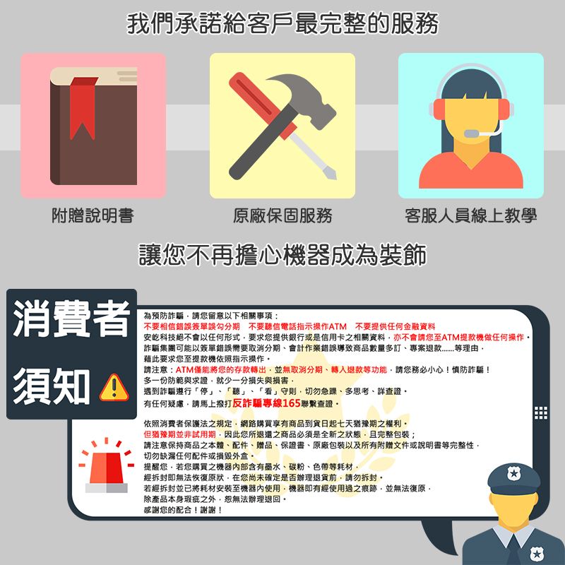 我們承諾給客戶最完整的服務附贈說明書原廠保固服務客服人員線上教學讓您不再擔心機器成為裝飾安科技絕不會以任何形式要求您提供銀行或是信用卡之相關資料亦不會請您至ATM提款機做任何操作詐騙集團可能以簽單錯誤需要取消分期會計作業錯誤導致商品數量多訂理由|消費者為預防詐騙請您留意以下相關事項:不要相信錯誤簽單誤勾分期 不要聽信電話指示操作ATM 不要提供任何金融資料須知 藉此要求您至提款機依照指示操作請注意:ATM僅能將您的存款轉出並無取消分期、轉入退款功能請您務必小心!慎防詐騙!多一份防範與求證就少一分損失與損害遇到詐騙遵行「停、「聽」、「看」守則切勿急躁、多思考、詳查證有任何疑慮請馬上撥打反詐騙專線165聯繫查證依照消費者保護法之規定網路購買享有商品到貨日起七天猶豫期之權利但猶豫期並非試用期因此您所退還之商品必須是全新之狀態且完整包裝;請注意保持商品本體、配件、贈品、保證書、原廠包裝及所有附贈文件或說明書等完整性,切勿缺漏任何配件或損毀外盒提醒您,若您購買之機器內部含有墨水、碳粉、色帶等耗材,經即無法恢復原狀在您尚未確定是否辦理退貨前,請勿拆封,若經拆封並已將耗材安裝至機器內使用,機器即有經使用過之痕跡,並無法復原,除產品本身瑕疵之外,恕無法辦理退回。感謝您的配合!謝謝!