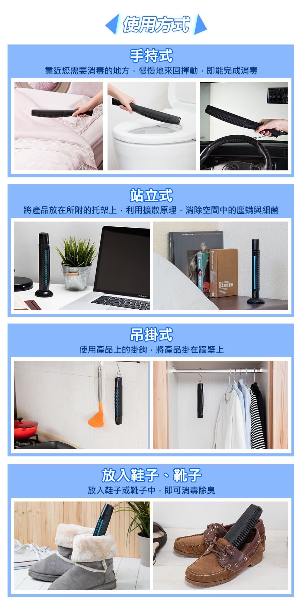 使用方式手持式靠近您需要消毒的地方慢慢地來回,即能完成消毒站立式將產品放在所附的托架上,利用擴散原理,消除空間中的塵螨與細菌 日本吊掛式使用產品上的掛鉤,將產品掛在牆壁上放入鞋子、靴子放入鞋子或靴子中,即可消毒除臭