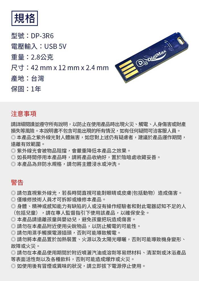 規格型號:DP-3R6電壓輸入:USB 5V重量:2.8公克尺寸:42mm x 12 mm x 2.4 mm產地:台灣保固:1年DigiMax注意事項請詳細閱讀並遵守所有說明,以防止在使用產品時出現火災觸電、人身傷害或財產損失等風險。本說明書不包含可能出現的所有情況,如有任何疑問可洽客服人員。本產品之紫外線光對人體無害,如您對上述仍有疑慮者,建議於產品運作期間,遠離有效範圍。紫外線光會被物品阻擋,會嚴重降低本產品之效果。如長時間停用本產品時,請將產品收納好,置於陰暗處收藏妥善。本產品為非防水規格,請勿將主體浸水或沖洗。警告請勿直視紫外線光,若長時間直視可能對眼睛或皮膚(包括動物)造成傷害。僅維修技術人員才可拆卸或維修本產品。◎身體、精神或感知能力有缺陷的人或沒有操作經驗者和對此電器認知不足的人(包括兒童),請在專人監督指引下使用該產品,以確保安全。◎本產品請遠離孩童與嬰幼兒,避免孩童把玩造成傷害。◎請勿在本產品附近使用尖銳物品,以防止觸電的可能性。◎請勿用濕手觸摸電源插頭,否則可能導致觸電。◎請勿將本產品置於加熱裝置、火源以及太陽光曝曬,否則可能導致機身變形、故障或火災。◎請勿在本產品使用期間於附近噴灑汽油或溶劑等易燃材料、清潔劑或沐浴產品等表面活性劑以及各種飲料,否則可能造成爆炸或火災。◎如使用後有冒煙或異味的狀況,請立即電源停止使用。