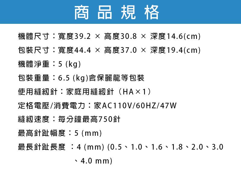 商品規格機體尺寸寬度39.2高度30.8深度14.6cm)包裝尺寸:寬度44.4高度37.0深度19.4(cm)機體淨重:5(kg)包裝重量:6.5(kg)含保麗龍等包裝使用針:家庭用針(HA×1)定格電壓/消費電力:家AC110V/60HZ/47W縫紉速度:每分鐘最高750針最高針趾幅度:5(mm)最長針趾長度 :4(mm)(0.5、1.0、1.6、1.8、2.0、3.04.0 mm)