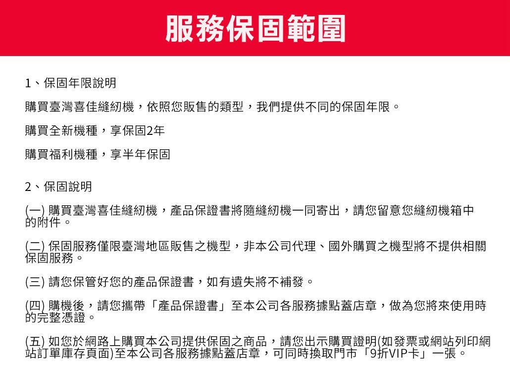 服務保固範圍1、保固年限說明購買臺灣喜佳縫紉機,依照您販售的類型,我們提供不同的保固年限。購買全新機種,享保固2年購買福利機種,享半年保固2、保固說明(一) 購買臺灣喜佳縫紉機,產品保證書將隨縫紉機一同寄出,請您留意您縫紉機箱中的附件。(二) 保固服務僅限臺灣地區販售之機型,非本公司代理、國外購買之機型將不提供相關保固服務。(三) 請您保管好您的產品保證書,如有遺失將不補發。(四) 購機後,請您攜帶產品保證書至本公司各服務據點蓋店章,做為您將來使用時的完整憑證。(五) 如您於網路上購買本公司提供保固之商品,請您出示購買證明(如發票或網站列印網站訂單庫存頁面)至本公司各服務據點蓋店章,可同時換取門市「9折VIP卡」一張。