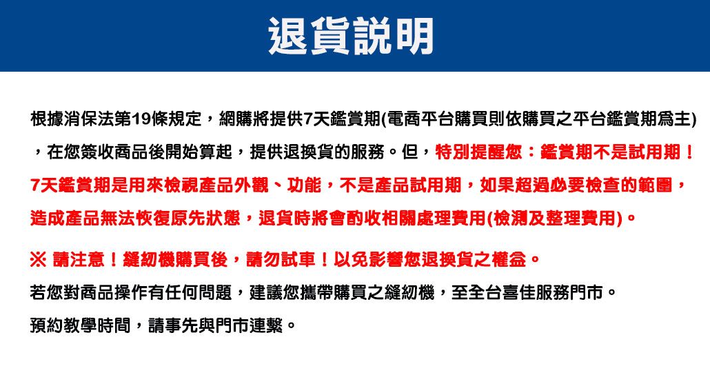 退貨說明根據消保法第19條規定,網購將提供7天鑑賞期(電商平台購買則依購買之平台鑑賞期),在您簽收商品後開始算起,提供退換貨的服務。但,特別提醒您:鑑賞期不是試用期!7天鑑賞期是用來檢視產品外觀、功能,不是產品試用期,如果超過必要檢查的範圍,造成產品無法恢復原先狀態,退貨時將會酌收相關處理費用(檢測及整理費用)。※ 請注意!縫紉機購買後,請勿試車!以免影響您退換貨之權益。若您對商品操作有任何問題,建議您攜帶購買之縫紉機,至全台喜佳服務門市。預約教學時間,請事先與門市連繫。