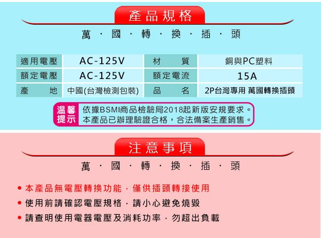 產品規格萬國轉換插頭適用電壓AC-125V材質額定電壓AC-125V額定電流銅與PC塑料15A產地 中國(台灣檢測包裝) 品名2P台灣專用 萬國轉換插頭 依據BSMI商品檢驗局2018起新版安規要求。提示 本產品已辦理驗證合格合法備案生產銷售。注意事項萬·國·轉,換·插·頭 本產品無電壓轉換功能,僅供插頭轉接使用使用前請確認電壓規格,請小心避免燒毀請查明使用電器電壓及消耗功率,勿超出負載