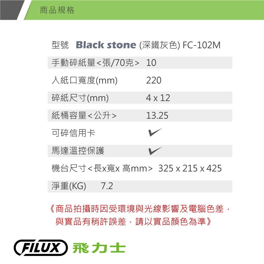 商品規格型號 Black stone (深鐵灰色) FC-102M手動碎紙量張/70克 10入紙口寬度(mm)220碎紙尺寸(mm)4 x 12紙桶容量公升13.25可碎信用卡馬達溫控保護機台尺寸長x寬x 高mm 325x215x425淨重(KG) 7.2《商品拍攝時因受環境與光線影響及電腦色差,與實品有稍許誤差,請以實品顏色為準》FILUX 飛力士