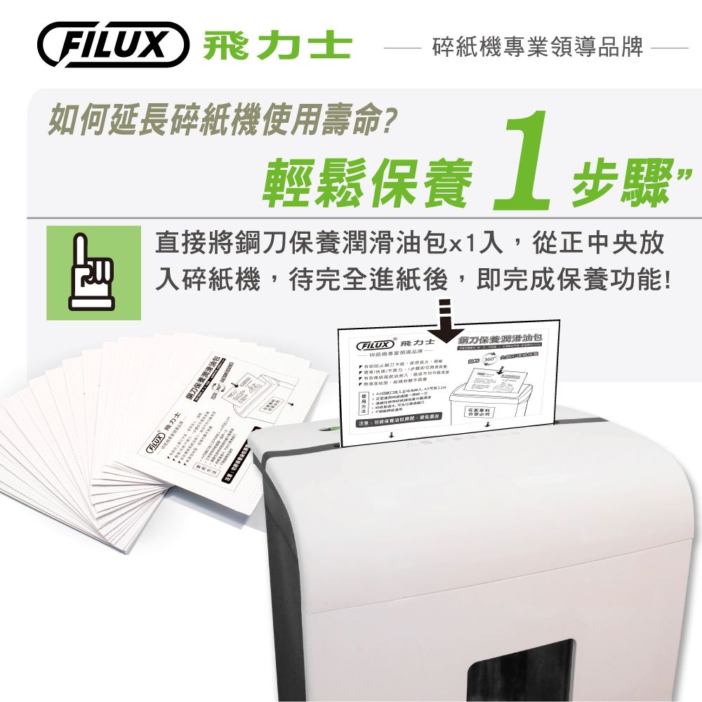 力士碎紙牌如何延長碎紙機壽命?輕鬆保養1步驟直接將鋼刀保養潤包x1入從正中央放入碎紙機,待完全進紙後,即完成保養功能!FILUX 飛力士鋼刀保養滑油FILUX 飛力士機專業領導品有助防止刀卡紙,使用鋼刀保養潤滑油包