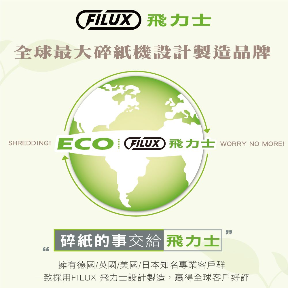 FILUX 力士全球最大碎紙機設計製造品牌SHREDDING!ECO FILUX) 飛力士 WORRY NO MORE!碎紙的事交給 飛力士擁有德國/英國/美國/日本知名專業客戶群一致採用FILUX 飛力士設計製造,贏得全球客戶好評