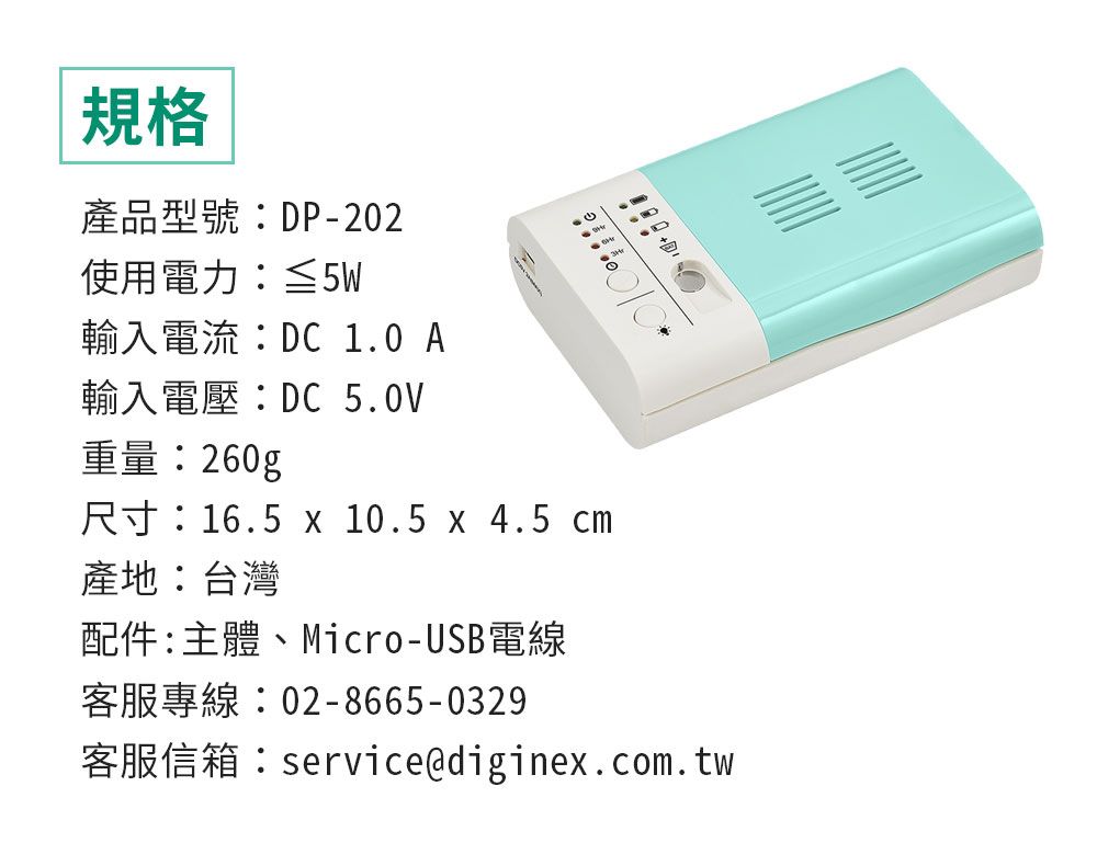 規格產品型號DP-202使用電力:≦5W: 260g 10 A 5.0V.16.5 x 10.5 x 4.5 cm產地:台灣配件:主體、Micro-USB電線02-8665-0329service@diginex.com.tw