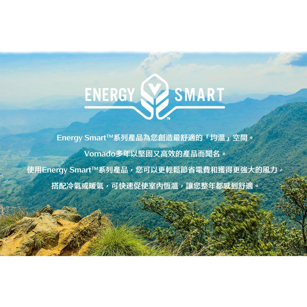 ENERGYSMARTEnergy 系列產品為您創造最舒適的均溫空間Vornado多年以堅固又高效的產品而聞名。使用Energy SmartTM系列產品,您可以更輕鬆節省電費和獲得更強大的風力,搭配冷氣或暖氣,可快速促使室內恆溫,讓您整年都感到舒適。