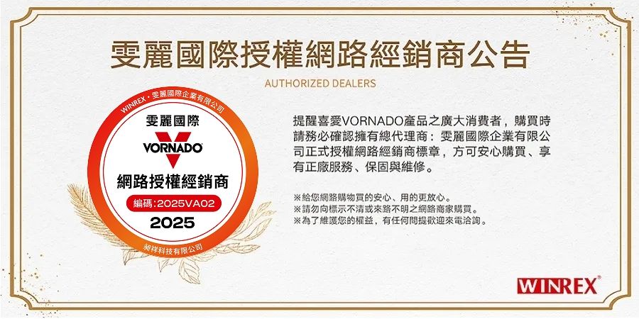 國際授權網路經銷商公告AUTHORIZED DEALERSWINREX雯麗國際VORNADO網路授權經銷商編碼:2025VAO22025昶科技有限公司提醒喜愛VORNADO產品之廣大消費者,購買時請務必確認擁有總代理商:雯麗國際企業有限公司正式授權網路經銷商標章,方可安心購買、享有正服務、保固與維修。給您網路購物買的安心、用的更放心。請勿向標示不清或來路不明之網路商家購買。※為了維護您的權益,有任何問提歡迎來電洽詢。WINREX®