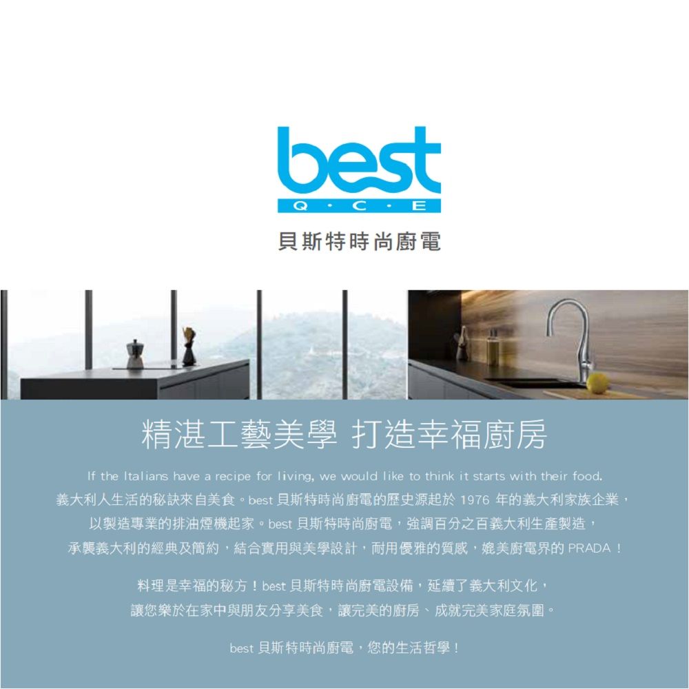 best貝斯特時尚廚電精湛工藝美學 打造幸福廚房If the Italians have a recipe for living, we would like to think it starts with their food義大利人生活的秘訣來自美食。best 貝斯特時尚廚電的歷史源起於1976年的義大利家族企業,以製造專業的排油煙機起家。best 貝斯特時尚廚電,強調百分之百義大利生產製造,承襲義大利的經典及簡約,結合實用與美學設計,耐用優雅的質感,媲美廚電界的 PRADA!料理是幸福的秘方! best 貝斯特時尚廚電設備,延續了義大利文化,讓您樂於在家中與朋友分享美食,讓完美的廚房、成就完美家庭氛圍。best 貝斯特時尚廚電,您的生活哲學!