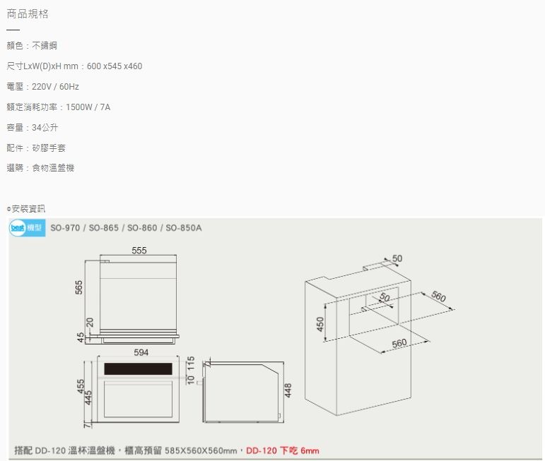 商品規格顏色不鏽鋼尺寸LxW mm: 600x545x460電壓:220V60Hz額定消耗功率:1500W  7A容量:34公升配件:矽膠手套選購:食物盤機安裝資訊 機型 -970 / -865 / SO-860 / SO-850A55556545544559410 115448450搭配 DD-120 溫杯溫盤機櫃高預留 585X560X560mm,DD-120 下吃 6mm560560