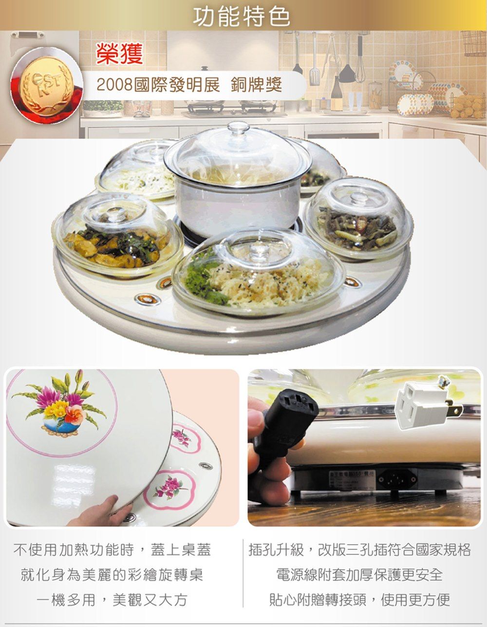 功能特色榮獲2008國際發明展 銅牌獎不使用加熱功能時,蓋上桌蓋就化身為美麗的彩繪旋轉桌一機多用,美觀又大方插孔升級,改版三孔插符合國家規格電源線附套加厚保護更安全貼心附贈轉接頭,使用更方便