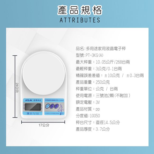 產品規格ATTRIBUTES品名:多用途家用液晶電子型號:PT-3KG(A最大秤重:10.05公斤/268台最輕秤重:3公克/0.1台兩精確誤差差:±10公克/±0.3台兩產品重量:250公克秤重單位:公克/台兩使用電源:三號池2顆(不附加)  額定電壓:3V產品材質:pp分度值:10050秤台尺寸:直徑14.5公分17公分產品厚度:3.7公分